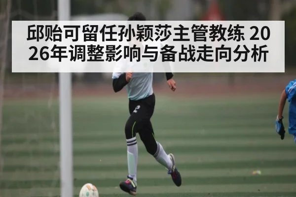 邱贻可留任孙颖莎主管教练 2026年调整影响与备战走向分析