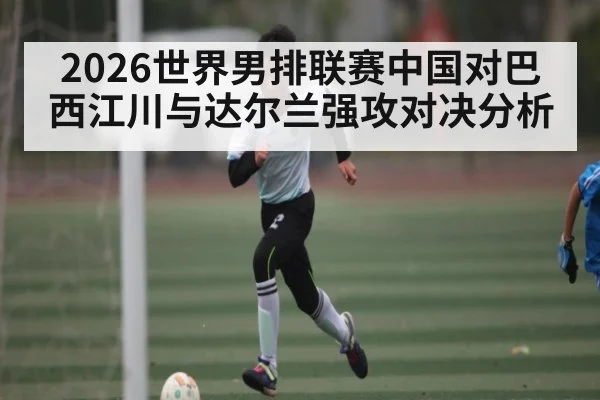 2026世界男排联赛中国对巴西江川与达尔兰强攻对决分析