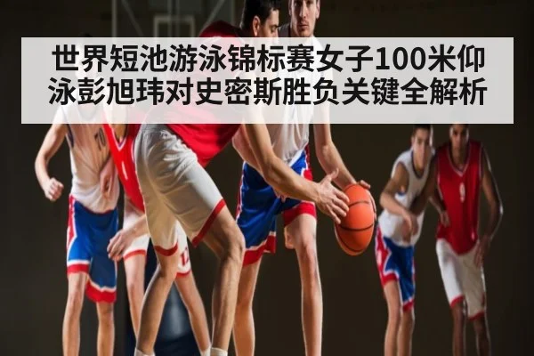 世界短池游泳锦标赛女子100米仰泳彭旭玮对史密斯胜负关键全解析