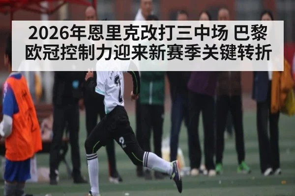 2026年恩里克改打三中场 巴黎欧冠控制力迎来新赛季关键转折 - kaiyun