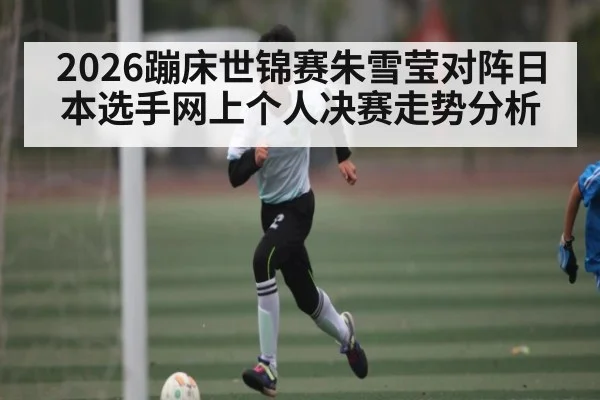 2026蹦床世锦赛朱雪莹对阵日本选手网上个人决赛走势分析 - kaiyun