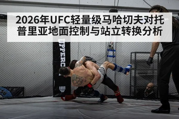 2026年UFC轻量级马哈切夫对托普里亚地面控制与站立转换分析 - kaiyun